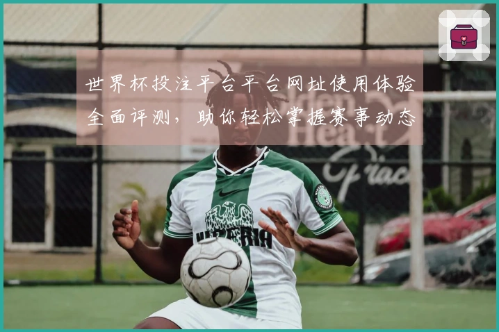 世界杯投注平台平台网址使用体验全面评测，助你轻松掌握赛事动态与直播功能