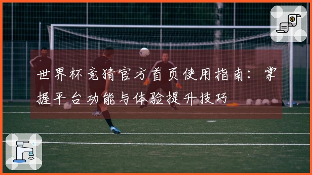 世界杯竞猜官方首页使用指南：掌握平台功能与体验提升技巧